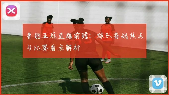 鲁能亚冠直播前瞻：球队备战焦点与比赛看点解析