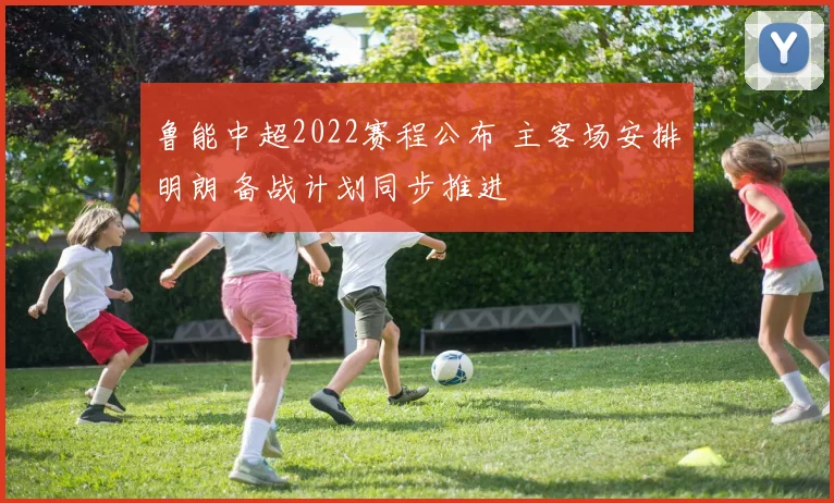 鲁能中超2022赛程公布 主客场安排明朗 备战计划同步推进