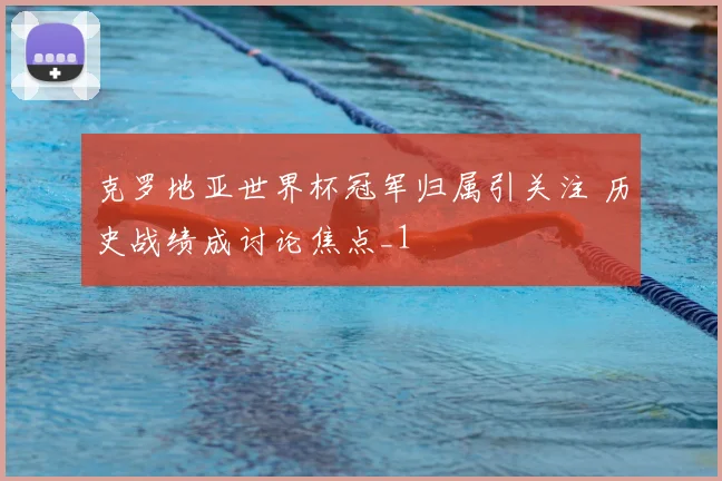 克罗地亚世界杯冠军归属引关注 历史战绩成讨论焦点_1