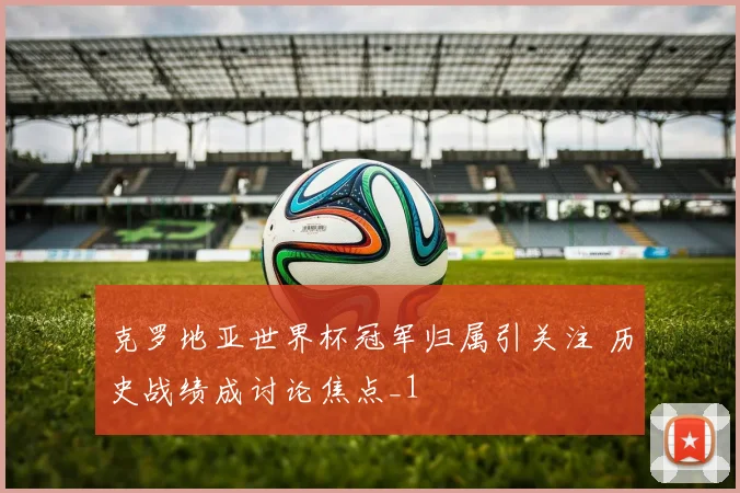 克罗地亚世界杯冠军归属引关注 历史战绩成讨论焦点_1