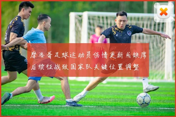 摩洛哥足球运动员伤情更新或缺席后续征战致国家队关键位置调整