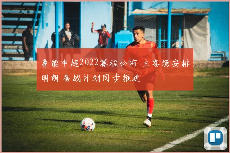 鲁能中超2022赛程公布 主客场安排明朗 备战计划同步推进