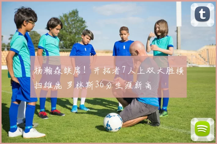 杨瀚森缺席！开拓者7人上双大胜横扫雄鹿 罗林斯36分生涯新高