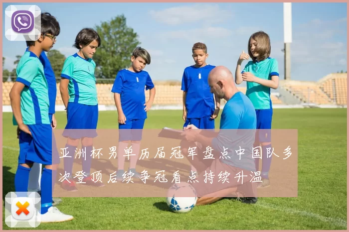 亚洲杯男单历届冠军盘点中国队多次登顶后续争冠看点持续升温