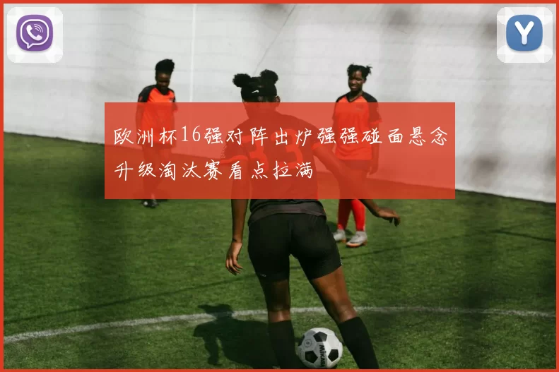 欧洲杯16强对阵出炉强强碰面悬念升级淘汰赛看点拉满