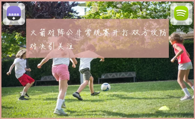 火箭对阵公牛常规赛开打 双方攻防对决引关注