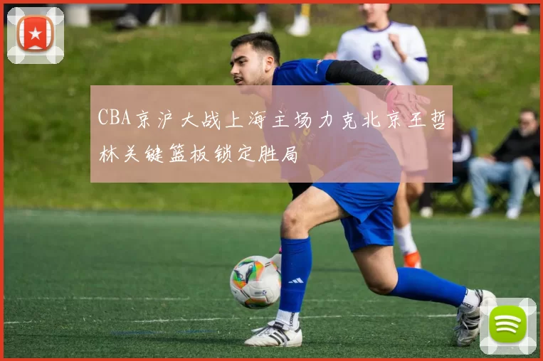 CBA京沪大战上海主场力克北京王哲林关键篮板锁定胜局