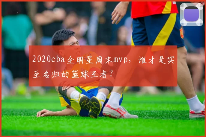 2020cba全明星周末mvp，谁才是实至名归的篮球王者？