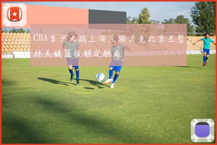 CBA京沪大战上海主场力克北京王哲林关键篮板锁定胜局