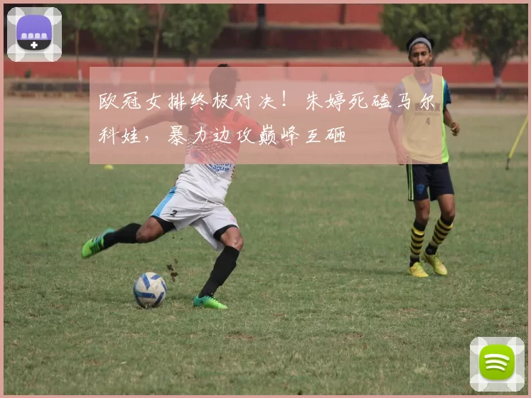 欧冠女排终极对决!朱婷死磕马尔科娃,暴力边攻巅峰互砸