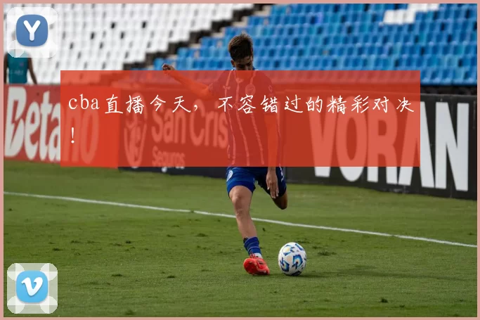 cba直播今天，不容错过的精彩对决！