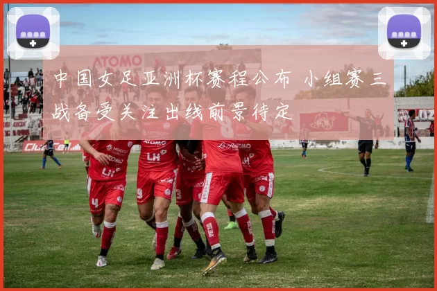 中国女足亚洲杯赛程公布 小组赛三战备受关注出线前景待定