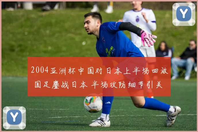 2004亚洲杯中国对日本上半场回放 国足鏖战日本 半场攻防细节引关注