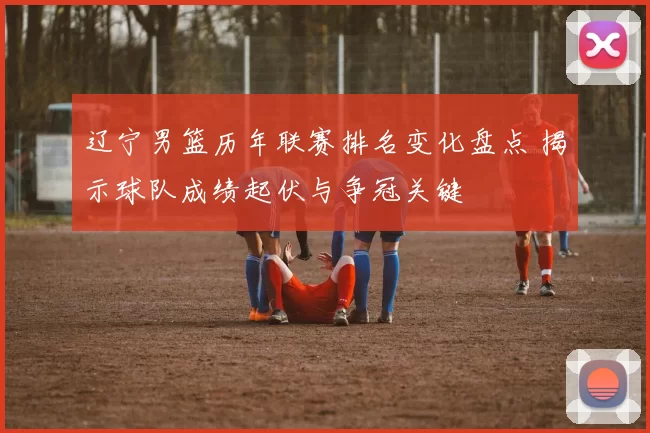 辽宁男篮历年联赛排名变化盘点 揭示球队成绩起伏与争冠关键