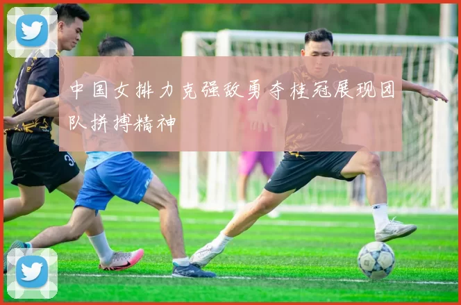 中国女排力克强敌勇夺桂冠展现团队拼搏精神