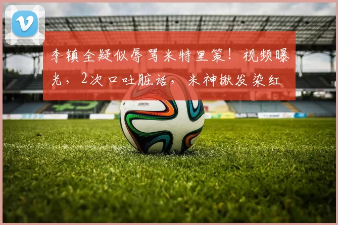 李镇全疑似辱骂米特里策!视频曝光,2次口吐脏话,米神揪发染红