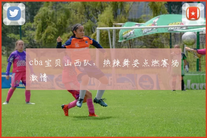 cba宝贝山西队，热辣舞姿点燃赛场激情