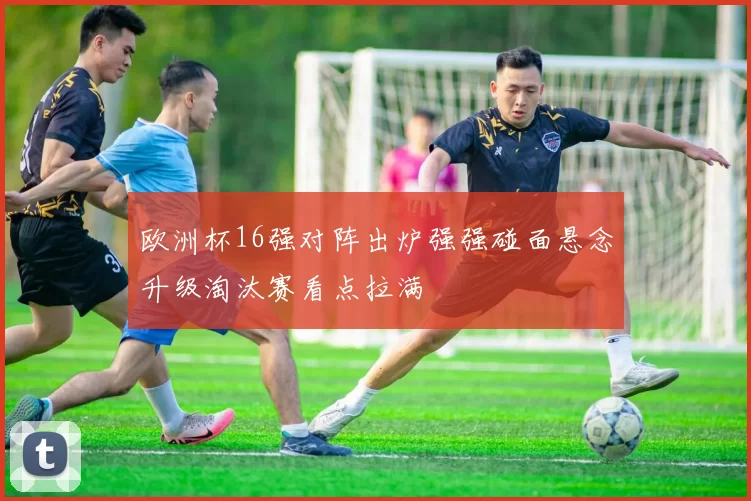欧洲杯16强对阵出炉强强碰面悬念升级淘汰赛看点拉满