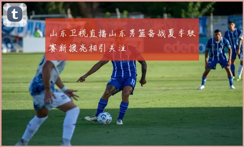 山东卫视直播山东男篮备战夏季联赛新援亮相引关注