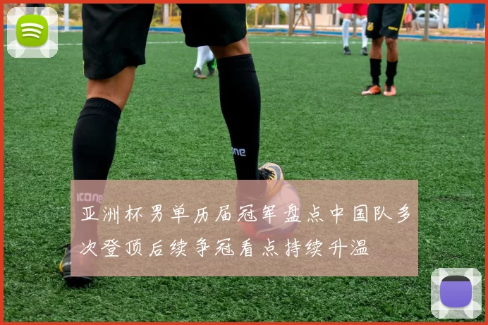 亚洲杯男单历届冠军盘点中国队多次登顶后续争冠看点持续升温